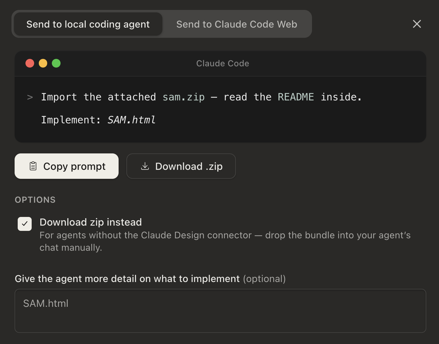 Screenshot of the Claude Code export dialog. Two tabs at top: “Send to local coding agent” (selected) and “Send to Claude Code Web”. A terminal-style Claude Code card shows the prompt: “> Import the attached sam.zip — read the README inside. Implement: SAM.html”. Buttons below: “Copy prompt” and “Download .zip”. Under OPTIONS, a checked box “Download zip instead” with note “For agents without the Claude Design connector — drop the bundle into your agent’s chat manually.” At the bottom, a labelled field “Give the agent more detail on what to implement (optional)” containing “SAM.html”.